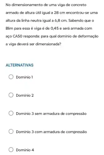 No dimensionamento de uma viga de concreto
armado de altura útil igual a 28 cm encontrou-se uma
altura da linha neutra igual a 6 ,8 cm. Sabendo que o
Blim para essa é viga é de 045 e será armada com
aço CA50 responda: para qual domínio de deformação
a viga deverá ser dimensionada?
ALTERNATIVAS
Domínio 1
Domínio 2
Domínio 3 sem armadura de compressão
Domínio 3 com armadura de compressão
Domínio 4