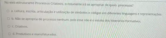 No eixo estruturante Processos Criativos, o estudante irá se apropriar de quais processos?
a. Leitura, escrita articulação e utilização de simbolos e códigos em diferentes linguagens e representações.
b. Não se apropria de processo nenhum pois esse não é o intuito dos Itinerários Formativos.
c. Criativos.
d. Produtivos e manufaturados.