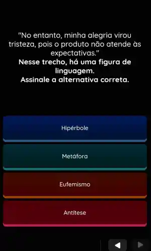 "No entanto , minha alegria virou
tristeza, pois o produto não atende às
expectativas."
Nesse trecho , há uma figura de
linguagem.
Assinale a alternative correta.
Hipérbole
Metáfora
Eufemismo
Antítese