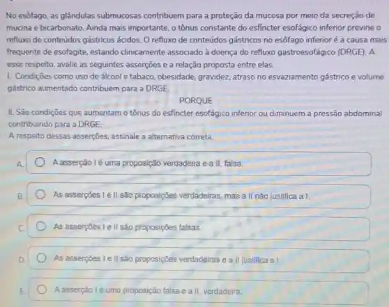 No esôfago, as glândulas submucosas contribuem para a proteção da mucosa por meio da secreção de
mucina e bicarbonato Ainda mais importante , o tônus constante do esfincter esofágico inferior previne o
refluxo de conteúdos gástricos ácidos. O refluxo de conteúdos gástricos no esôfago inferior é a causa mais
frequente de esofagite estando clinicamente associado à doença do refluxo gastroesofágico (DRGE) A
esse respeito, avalie as seguintes asserçoes e a relação proposta entre elas.
I. Condiçōes como uso de álcool e tabaco obesidade, gravidez,atraso no esvaziamento gástrico e volume
gástrico aumentado contribuem para a DRGE.
PORQUE
II. São condições que aumentam o tônus do esfincter esofágico inferior ou diminuem a pressão abdominal
contribuindo para a DRGE.
A respeito dessas asserçōes, assinale a alternativa correta.
A asserção lé uma proposição verdadeira e a II, falsa.
As asserções I e II são proposições verdadeiras, mas a II não justifica a I.
As asserções I e II são proposições falsas.
As asserções I e II são proposições verdadeiras e a II justifica a I.
A asserção l é uma proposição falsa e a II verdadeira.