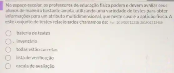 No espaço escolar, os professores de educação fisica podem e devem avaliar seus
alunos de maneira bastante ampla utilizando uma variedade de testes para obter
informações para um atributo multidimensional, que neste caso é a aptidão física. A
este conjunto de testes relacionados chamamos de: Ref: 201903712218201901212408
bateria de testes
inventário
todas estão corretas
lista de verificação
escala de avaliação