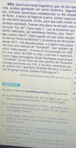 NĂO. Essa é uma lenda línguistica, que, de tão repe
tida, acabou ganhando um verniz histórico . Segund
ela, militares americanos estabelecidos no Rio Grande
do Norte, à época da Segunda Guerra , teríam organiza.
do uma festa dançante Então, para que todo mundo se
sentisse convidado , fixaram uma placa na entrada com a
inscrição "For All''
("para todos") - que os brasileiros aca-
bariam adaptando, por semelhança fonética , para "forró".
Mas o termo "forró " ("baile popular em que casais
ao som de ritmos nordestinos") já constava em dicionário
desde 1913 - três décadas antes. A origem mais plausi
vel seria uma redução de "forrobodó", que também sig
nifica "baile popular". 0 termo foi dicionarizado em 1899.
Em uma coluna de 2020 na Veja, o escritor e especialis-
ta em língua portuguesa Sérgio Rodrigues explica que
"forrobodó" já era titulo de uma opereta de Chiquinha
Gonzaga que estreou em 1911. E vai além , lembrando que.
de acordo com o gramático Evanildo Bechara, a palavra
vem do galego forbodó (também "baile popular").
(Oráculo. Superinteressante. Edição 450. Abril 2023. p. 61)
No texto, a ideia de semelhança fonética está associada
(A) ao sentido da expressão "for all" em inglês, que é pró
ximo ao significado da palavra "forró" em português.
(B) à origem duvidosa da palavra "forró", que mostra uma
proximidade sonora tanto com o ingles "for all" quanto
com o galego "forbodo".
(C) à identidade sonora entre "forro" e as duas primeiras
silabas de "forrobodo", que se assemelham à expressão "for all"do ingles
(D) à adaptação de "for all" a sonoridade do português,
dando origem a "forró
(E) à proximidade na forma como a expressão "for all".
do ingles, e a palavra "forro", do portugués, sao pronunciadas.