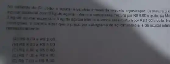 No estande do Sr Joào, o acúcare vendido através da seguinte organização: (1)mistura 6 k
acucar especial com 3 kg de açúcar inferior e vende essa mistura por
R 6,00 o quilo. (bar (n)) Mis
3 kg de açúcar especial e 6 kg de açúcar inferior e vende essa mistura por
R 5,00 o quilo. Ne
condiçōes, é correto dizer que o preço por quilograma de açúcar especial e de açúcar inferi
respectivamente
(A) RS8.00 e RS6.00
(B) R 8.20 e R 5.00
(C) RS8.60 e RS6.00
(D) R 7.00 e RS4,00
(E) RS7,00 e RS5.00