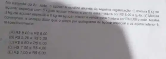 No estande do Sr Joào, o acucaré vendido através da seguinte organização: (1)mistura 6 kg de
acucar especial com 3 kg de acucar inferior e vende essa mistura por
R 6,00 o quilo, (ii) Mistura 3 kg de acucar especial e 6 kg de acucar inferior e vende essa mistura por
R 5,00 o quilo. Nestas condiçōes, è correto dizer que o preço por quilograma de açücar especial e de açúcar inferior é.
respectivamente
(A) RS8.00 e RS6.00
(B) RS8.20 e R 5,00
(C) RS8.60 e RS6.00
(D) R 7.00 e RS4.00
(E) R 7,00 e RS5,00