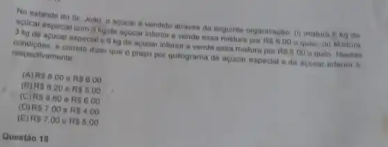 No estande do Sr João, o acucar é vendido através da seguinte organização: (i)mistura 6 kg de
acucar especial com kg de acucar inferior e vende essa mistura por
R 6.00
quilo (ii) Mistura 3 kg de acucar especial e 6 kg de acucar inferior e vende essa mistura por
R 5.00 o quilo. Nestas condiçoes, é correto dizer que o preço por quilograma de açucar especial e de acucar inferior 6. respectivamente
(A) R 8.00 e R 6.00
(B) R 8.20 e R 5.00
(C) R 8.60 e R 6,00
(D) R 7.00 e R 4,00
(E) R 7.00 e R 5.00
Questão 18