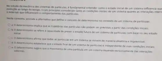 No estudo da mecânica dos sistemas de particulas é fundamental entender como o estado inicial de um sistema influencia sua
evolução ao longo do tempo. Esses consideram tanto as condições iniciais de um sistema quanto as interações intern
e externas que influenciam o comportamento das particulas.
Neste contexto, assinale a alternativa que define o conceito de determinismo no contexto de um sistema de particulas.
a. O determinismo implica que as trajetórias das particulas nào podem ser previstas a partir das condiçōes iniciais.
b. O determinismo se refere à capacidade de prever o estado futuro de um sistema de particulas com base no seu estado
inicial.
c. O determinismo afirma que todas as particulas em um sistema se movem de maneira aleatória e imprevisivel.
determinismo estabelece que o estado final de um sistema de particulas é Independente de suas condiçōes iniciais.
e. O determinismo sugere que o movimento de uma particula em um sistema depende exclusivamente das interações
externas.