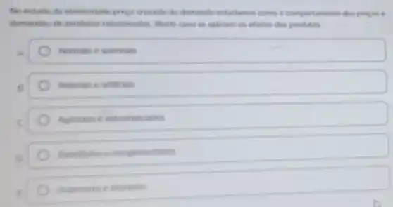 No estudo do elasticidade preco curade de demands estudamos come o comportamento dos progres o
demandas de produtos relacionados Neste ciso se aplicam os efortos dos produtos.
Normas e anormas
B	Naturas e articias
c	Agricolas e industrializados
Substitutos mentares
Supenores e interiores