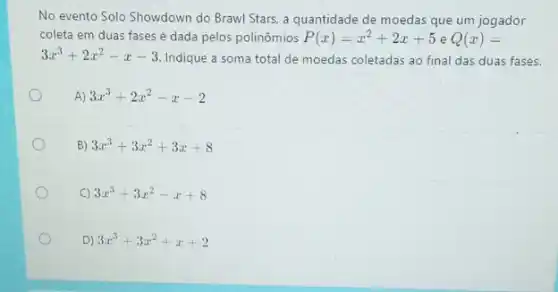 No evento Solo Showdown do Brawl Stars, a quantidade de moedas que um jogador
coleta em duas fases é dada pelos polinômios P(x)=x^2+2x+5 e Q(x)=
3x^3+2x^2-x-3
Indique a soma total de moedas coletadas ao final das duas fases.
A) 3x^3+2x^2-x-2
B) 3x^3+3x^2+3x+8
C 3x^3+3x^2-x+8
D) 3x^3+3x^2+x+2