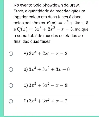 No evento Solo Showdown do Brawl
Stars, a quantidade de moedas que um
jogador coleta em duas fases é dada
pelos polinômios P(x)=x^2+2x+5
e Q(x)=3x^3+2x^2-x-3 Indique
a soma total de moedas coletadas ao
final das duas fases.
A) 3x^3+2x^2-x-2
B) 3x^3+3x^2+3x+8
C) 3x^3+3x^2-x+8
D) 3x^3+3x^2+x+2