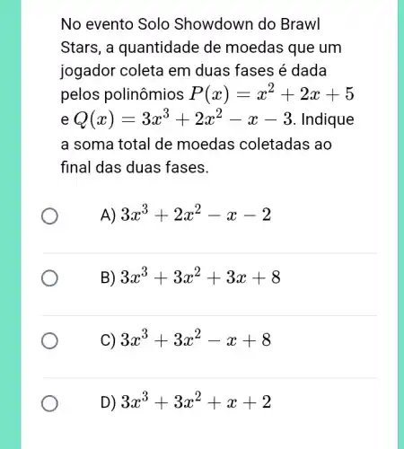 No evento Solo Showdown do Brawl
Stars, a quantidade de moedas que um
jogador coleta em duas fases é dada
pelos polinômios P(x)=x^2+2x+5
Q(x)=3x^3+2x^2-x-3 Indique
a soma total de moedas coletadas ao
final das duas fases.
A) 3x^3+2x^2-x-2
B) 3x^3+3x^2+3x+8
C) 3x^3+3x^2-x+8
D) 3x^3+3x^2+x+2