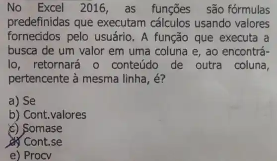 No Excel 2016,as funçōes são fórmulas
predefinidas que executam usando valores
fornecidos pelo usuário . A função que executa . a
busca de um valor em uma coluna e , ao encontrá-
lo , retornará o conteúdo de outra coluna,
pertencente à mesma linha , e?
a) Se
b) Cont .valores
(c) Somase
Cont.se
e) Procv