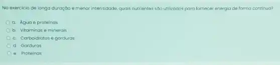 No exercicio de longa duração e menor intensidade quais nutrientes sáo utilizodos para fornecer energia de forma contínua?
a. Agua e proteinas
b. Vitaminas e minerais
c. Carboidratos e gorduras
d. Gorduras
e. Proteinas