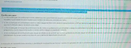 Não existe uma forma padrão de acolhimento da demenda espontinea portanto,tome - seimportante experimentar eadaptar diferentes modelagens desde que pactu
efeitos analisa dos por trabalhadores, usuarios egestores. Sobre as modelsg ens utilizadas na APS e correto afirmar que
Escolba uma opção:
a.Na modelagem de acolhimento misto determina-se a quantidade de usuarios oulimite de horário para que o entermero de cada equipe acolha a demanda espontánes da area ada
tambérn a quantidade de casos agudos que o médico de cada Aree atenderá por turno
b. Na modelagem de acolhimento coletivo, toda a equipe se reune com usuarios que procuraram a ESF por demanda espontônea. Essa modelagem pressupōe associacão com outra m
que não é ofertado espaço de escuta individual
c. Na modelagem de equipe de scolhimento do dia, todos os profissio nais que compoem a equipe de acolhimento do dia tem suas agendas voltadas para a demanda espontines do di
proporciona maior respon abilização evinculo entres equipe e a populacǎc adscrita
d. Na modelagem de acolhimento pela equipe de referencia do usuano um ou mais profissionais de cada equipe da ESF realizam a escute, o que favorece a conclliação com outras fon
atendimento da equipe mesmonos dias em que a demanda espontânes émuito alta
A avaliação de vulnerabilidade c constitut a identificação de sibacúes que tornam vulneravel o processo devide ousituacoes geradora:de sotrimento intenso Nesse sentido, é correto afir