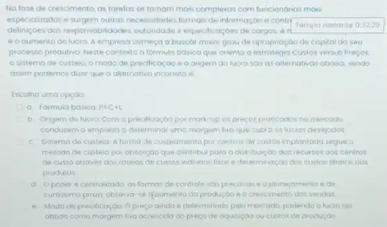 No fase de crescimento as tarefas se tornam mais complexas com funcionários mais
especializados e surgem outras necessidades formais de informação e contr
Temporestante
definiçōes das responsabilidades autoridade e especificaçoes de cargos. A ri
é o aumento do lucro A empresa começa a buscar maior grau de apropriação de capital do seu
processo produtivo. Neste contexto a formula básica que orienta a estratégia Custos versus Preços,
sistema de custeio o modo de precificação e a origem do lucro sao as alternativas abaixo, sendo
assim podemos dizer que a alternativa incorreta e:
Escolha uma opção:
a. Formula basica P=C+L.
b. Origem do lucro:Com a precificação por mark-up os preços praticados no mercado
conduzem a empresa o determinar uma margem fixa que cubra os lucros desejados
c. Sistema de custeio A forma de custeamento por centros de custos implantada segue o
método de custeio por absorção que contribui para a distribuição dos recursos gos centros
de custo através dos rateios de custos indiretos fixos e determinação dos custos diretos aos
produtos.
d. Opoder é centralizado, as formas de controle sáo precariase o planejamento é de
curtissimo prozo: observa-se qqumento da produção e o crescimento das vendas.
e. Modo de precificação Opreço ainda e determinado pelo mercado podendo o lucro ser
obtido como margem fixa acrescida ao preço de aquisiçao ou custos de produção