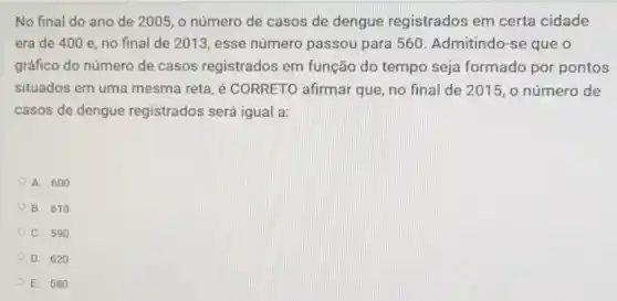 No final do ano de 2005, o número de casos de dengue registrados em certa cidade
era de 400 e no final de 2013 , esse número passou para 560. Admitindo -se que o
gráfico do número de casos registrados em função do tempo seja formado por pontos
situados em uma mesma reta, é CORRETO afirmar que, no final de 2015, o número de
casos de dengue registrados será igual là:
A. 600
B. 610
C. 590
D. 620
E. 580