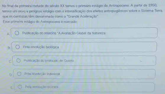 No final da primeira metade do século XX temos o primeiro estágio do Antropoceno. A partir de 1950.
temos um novo e perigoso estágio com a intensificação dos efeitos antropogênicos sobre o Sistema Terra.
que os cientistas têm denominado como a "Grande Aceleração".
Esse primeiro estágio do Antropoceno é marcado:
Publicação do relatório "A Avaliação Global da Natureza.
Pela revolução biológica.
Publicação do protocolo de Quioto
Pela revolução industrial
Pela revolução quimica.