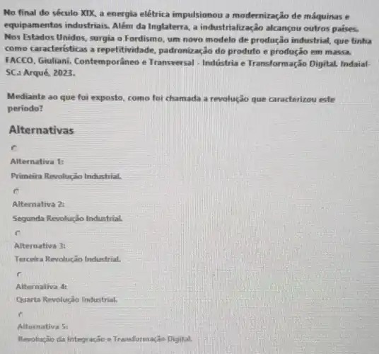 No final do século XIX, a energia elétrica impulsionou a modernização de máquinas e
equipamentos industriais. Além da Inglaterra, a industrialização alcançou outros paises.
Nos Estados Unidos surgia o Fordismo, um novo modelo de produção industrial,que tinha
como características a repetitivid lade, padronização do produto e produção em massa.
FACEO, Giuliani Contemporâneo e Transversal - Indústria e Transformação Digital. Indaial-
SC: Arqué, 2023.
Mediante ao que foi exposto, como foi chamada a revolução que caracterizou este
período?
Alternativas
Alternativa 1:
Primeira Revolução Industrial.
C
Alternativa 2:
Segunda Revolução Industrial.
c
Alternativa 3:
Terceira Revolução Industrial.
Alternativa 4:
Quarta Revolução Industrial,
Alternativa 5:
Revolução da Integração e Transformação Digital.