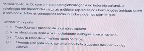 No final do século XX, com o impacto da globalização e da indústria cultural, a
valorização das identidades culturais múltiplas repercute nas formulações teóricas sobre
patrimônio. Sobre as concepções então forjadas podemos afirmar que:
Escolha uma opção:
a. Consolida-se o conceito de patrimônio cultural
b. As identidades locais eas singularidades dialogam com o nacional.
c. Todas as respostas anteriores estão corretas.
d. A temática do patrimônio continua vinculada à questão das identidades
coletivas.