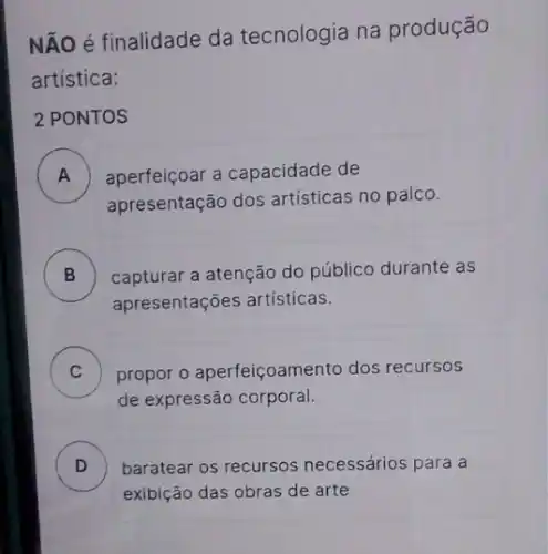 NÃO é finalidade da tecnologia na produção
artística:
2 PONTOS
A ) aperfeiçoar a capacidade de
apresentação dos artísticas no palco.
B ) capturar a atenção do público durante as
apresentações artísticas.
C propor o aperfeiçoamento dos recursos v
de expressão corporal.
D ) baratear os recursos necessários para a