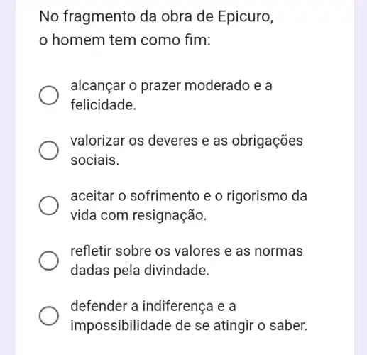 No fragmento da obra de Epicuro,
homem tem como fim:
alcançar o prazer moderado e a
felicidade.
valorizar os deveres e as obrigações
sociais.
aceitar o sofrimento e o rigorismo da
vida com resignação.
refletir sobre os valores e as normas
dadas pela divindade.
defender a indiferença e a