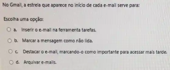 No Gmail, a estrela que aparece no início de cada e-mail serve para:
Escolha uma opção:
a. Inserir o e-mail na ferramenta tarefas.
b. Marcar a mensagem como nǎo lida.
c. Destacaro e-mail marcando-o como importante para acessar mais tarde.
d. Arquivar e-mails.