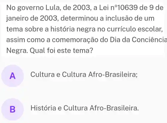 No governo Lula, de 2003, a Lei n^010639 de 9 de
janeiro de 2003, determinou a inclusão de um
tema sobre a história negra no curriculo escolar,
assim como a comemora cão do Dia da Conciência
Negra . Qual foi este tema?
A Cultura e Cultura Afro-B rasileira;
B História e Cultura Afro-B rasileira. B