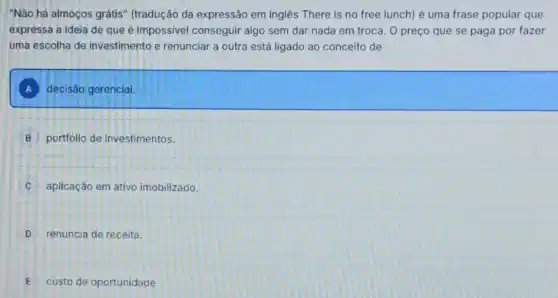 "Não há almoços grátis (tradução da expressão em inglês There is no free lunch) é uma frase popular que
expressa a ideia de que é impossivel conseguir algo sem dar nada em troca. O preço que se paga por fazer
uma escolha de investimento e renunciar a outra está ligado ao conceito de
A decisão gerencial.
B portfolio de investimentos.
C aplicação em ativo imobilizado.
D renuncia de receita.
E custo de oportunidade.