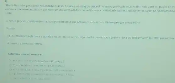 Nào hà fórmulas para ativar nosso lado criativo As fases ou estágios que culminam na produção criativa têm sido a preocupaçdo de m
comum entre esses estudos eque nenhum dos pesquisadores acredita que a criatividade aparece subitamente, como se fosse um esta
sorte.
(I) Nosso processo criativo deve ser programado para que possamos contar comele sempre que precisarmos
Porque
(II) Os estudiosos enfatizam a grande necessidade de um esforso m mental concentrado sobre o tema problema em questão para a buse
Assinale a alternativa correta:
Selecione uma alternativa:
a) A afirmatival complementa a afirmativa II.
b) Aafirmativa II complementa a afirmatival
c) Aafirmativalefaisa ea afirmativallea verdadeira
(1) A afimativa (everciadeira ea afirmativa.1 éfalsa
e) Asafirmativasiellsao falsas