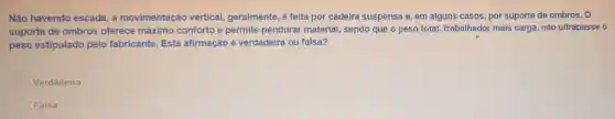 Não havendo escada, a movimentação vertical.geralmente, é feita por cadeira suspensa e, em alguns casos, por suporte de ombros. O
suporte de ombros oferece máximo conforto e permite pendurar material, sendo que o peso total, trabalhador mais carga, não ultrapasse o
peso estipulado pelo fabricante. Esta afirmação é verdadeira ou falsa?
Verdadeira
Falsa