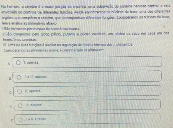 No homem, o cérebro é a maior porção do encefalo, uma subdivisão do sistema nervoso central e está
envolvido no controle de diferentes funçōes, Ainda encontramos os núcleos da base, uma das diferentes
regioes que compoem o cérebro, que desempenham diferentes funçoes Considerando os núcleos da base.
leia e analise as afirmativas abaixo
1.Sâo formados por massas de substância branca
IISão compostos pelo globo palido, putame e núcleo caudado, um núcleo de cada em cada um dos
hemisférios cerebrais
III. Uma de suas funçoes é auxiliar na regulação do inicio e termino dos movimentos.
Considerando as afirmativas acima. e correto o que se afirma em:
1. apenas
II. III, apenas.
11. apenas
Hi, apenas
lell apenas.