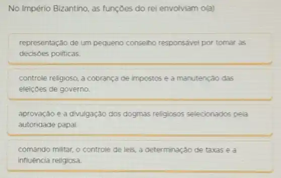 No Império Bizantino, as funçōes do rei envolviam o(a)
representação de um pequeno conselho responsável por tomar as
decisoes politicas.
controle religioso, a cobrança de impostos e a manutenção das
eleiçōes de governo.
aprovação e a divulgação dos dogmas religiosos selecionados pela
autoridade papal.
comando militar, o controle de leis, a determinação de taxas e a
influencia religiosa