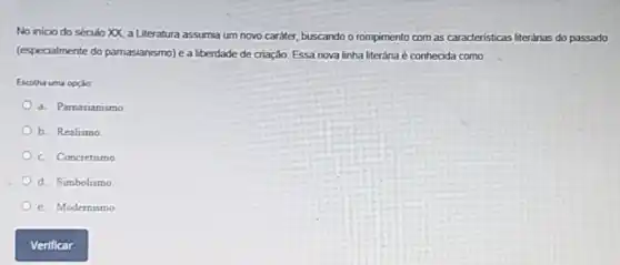 No inicio do século XX, a Literatura assumia um novo caráter, buscando o rompimento com as caracteristicas literárias do passado
(especialmente do parnasianismo) e a liberdade de criação. Essa nova linha literária é conhecida como:
Escolha uma opcilo
a. Parnasianismo
b. Realismo
c. Concretismo
d. Simbolismo
e. Modernismo