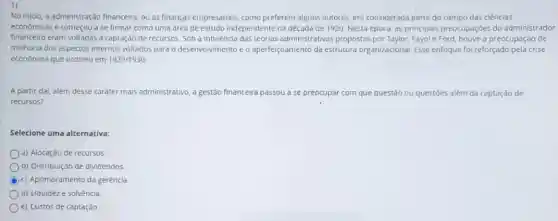 No iniclo, a administração financeira, ou as finanças empresarials, como preferem alguns autores, era considerada parte do campo das ciências
economicas e começou a se firmar como uma area de estudo independente na década de 1920 Nesta época, as principais preocupaçóes do administrador
financeiro eram voltadas d captação de recursos. Sob a Influência das teorias administrativas propostas e Ford, houve a preocupação de
melhoria dos aspectos internos voltados para o desenvolvimento e o aperfelçoamento da estrutura organizacional. Esse enfoque foi reforçado pela crise
econômica que ocorreu em 1929/1930
A partir dai, além desse carater mais administrativo a gestão financeira passou a se preocupar r com que questão ou questóes além da captação de
recursos?
Selecione uma alternativa:
a) Alocação de recursos
b) Distribuição de dividendos
c) Aprimoramento da gerência.
d) Liquideze solvència.
e) Custos de captação.