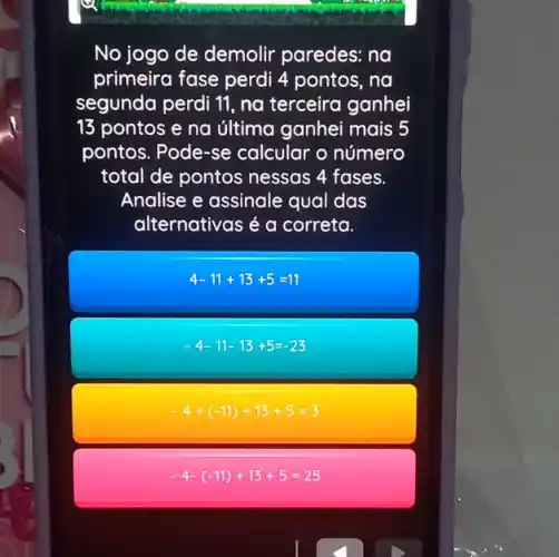 No jogo de demolir paredes: na
primeira fase perdi 4 pontos, na
segunda perdi 11, na terceira ganhei
13 pontos e na última ganhei mais 5
pontos. Pode-se calcular o número
total de pontos nessas 4 fases.
Analise e assinale qual das
alternativas é a correta.
4-11+13+5=11
-4-11-13+5=-23
-4+(-11)+13+5=3
-4-(-11)+13+5=25