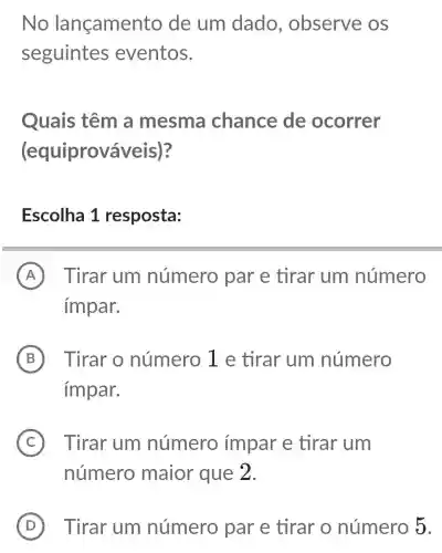 No lançamen to de um dado , observe os
seguintes eventos.
Quais têm a mesma chance de ocorrer
(equiprová iveis)?
Escolha 1 resposta:
A Tirar um número par e tirar um número
impar.
B Tirar o número 1 e tirar um número
impar.
C Tirar um número impar e tirar um
número maior que 2.
D Tirar um número par e tirar o número 5.