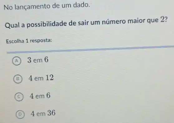 No lançamen to de um dado.
Qual a possibilid ade de sair um número maior que 2?
Escolha 1 resposta:
A 3 em 6
B 4 em 12
C 4em6
D 4 em 36