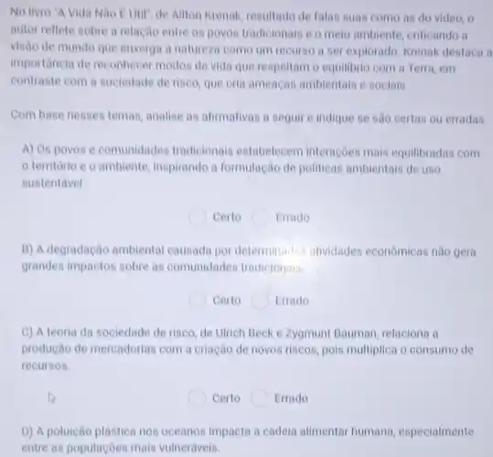 No livro "A Vida Ailton Krenak, resultado de falas suas como as do video, o
autor reflete sobre a relação entre os povos tradioionais e o melo ambiente, criticando a
visão de mundo que enxerga a natureza como um recurse a ser explorado. Krenak destaca a
importancia de reconhecer modos de vida que respeitam o equilibrio com a Terra, em
contraste com a sociedade de riseo, que oria ameagas ambientais e socials.
Com base nesses temas analise as afimativas a seguire indique se são certas ou erradas.
A) Os povos e comunidades tradicionais estabelecem interações mais equilibradas com
territorio e o ambiente, inspirando a formulação de politicas ambientais de uso
sustentavel.
Certo	Errado
B) A degradação ambiental causada por determinadas atividades econômicas nào gera
grandes impactos sobre as comunidades tradicionais.
Certo	Errado
C) A teoria da sociedade de riseo, de Ulrich Beck e Zygmunt Bauman, relaciona a
produção de mercadorias com a criação de novos riscos, pois multiplica o consumo de
recursos.
Certo Errado
D) A poluição plástica nos oceanos impacta a cadeia alimentar humana . especialmente
entre as populaçōes mais vulneráveis.