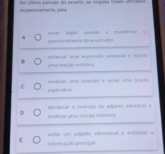 No último periodo do excerto, as virgulas foram utilizadas,
respectivame nte, para
A
evitar duplo sentido e manifestar 0
posicionamento do enunciador.
enfatizar uma expressão temporal e indicar
uma oração restritiva
sinalizar uma inversão e isolar uma oração
explicativa.
demarcar a inversão do adjunto adverbial e
sinalizar uma oração restritiva.
E
isolar um adjunto adnominal e enfatizar a