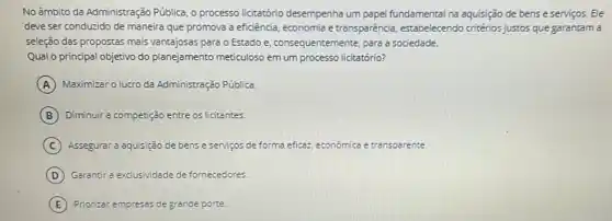 No âmbito da Administração Pública, o processo licitatório desempenha um papel fundamental na aquisição de bens e serviços. Ele
deve ser conduzido de maneira que promova a eficiência, economia e transparência, estabelecendo critérios justos que garantam
seleção das propostas mais vantajosas para o Estado e, consequentemente, para a sociedade.
Qual o principal objetivo do planejamento meticuloso em um processo licitatório?
A Maximizar o lucro da Administração Pública.
B Diminuir a competição entre os licitantes.
C Assegurar a aquisição de bens e serviços de forma eficaz económica e transparence.
D Garantir a exclusividade de fornecedores.
E Priorizar empresss de grande porte.