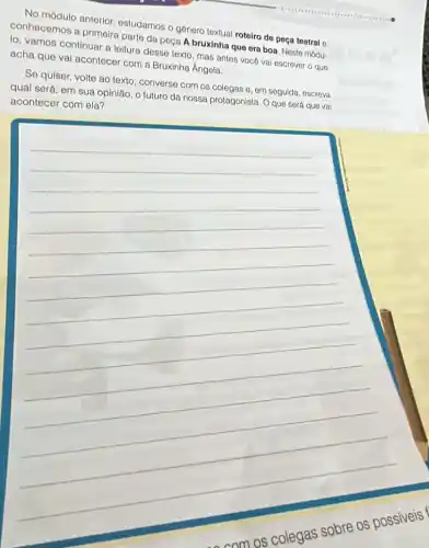 No módulo anterior ostudamos o género textual roteiro de peça teatral o
conhecemos a primeira parto da peça A bruxinha que era boa Neste módu-
lo, vamos continuar a leitura desse texto, mas antes vocé vai escrever o que
acha que vai acontecer com a Bruxinha Angela.
Se quiser, volte ao texto, converse com os colegas e, em seguida escreva
qual será, em sua opinião, o futuro da nossa protagonista. Oque será que vai
acontecer com ela?
__
com os colegas sobre os possiveis f