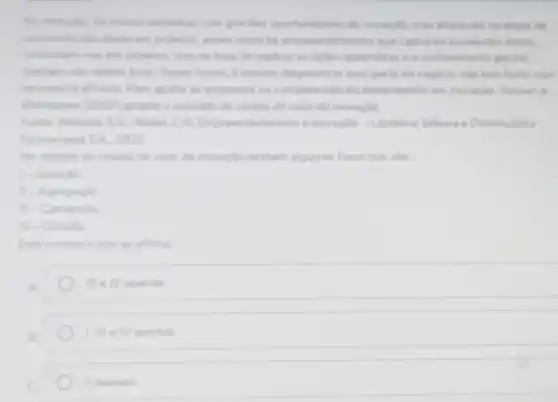 No mercado, ha muitas empresas com grandes oportunidades de inovocks, mas empacam na stapa de
conversile des idelas em projetos, assim como hi empreendimentos que capturan excelentes idelas.
convertem has em projetos mas na hora de replicar as ligies aprendidar e o conhecimento gerade
Dessa forma, é preciso diagnosticar qual parte do negocio nào tem fluido com
necessana efickion Para ajudar as empresas na compreensile do desempenho em inovacle Hansen e
Bekinshaw (2001) propide o conceito de cadela de valor da inovação.
Forter Almeida EG: Aleixa CN idorismo e inovação -Londrina Editora e Distribuidora
Educacional S.A. 2020
No modelo de cadea de valor da inovaçlo existem algumas fases que sào:
1- Geraclio
II - Agregação
square  - Conversalo
rv - Difuslio
Esta correto o que se afirma:
Ill IV apenas
1, Ill e TV apenas
II apenas