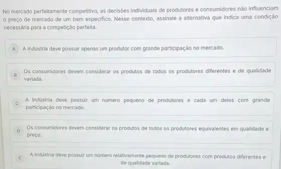 No mercado perfeitamente competitivo, as decisôes individuals de produtores e consumidores não influenciam
preço de mercado de um bem especifico Nesse contexto, assinale a alternativa que indica uma condição
necessária para a competição perfeita.
A A indústria deve possuir apenas um produtor com grande participação no mercado. A
B
Os consumidores devem considerar os produtos de todos os produtores diferentes e de qualidade
variada.
A indústria deve possuir um número pequeno de produtores e cada um deles com grande
C
participação no mercado.
Os consumidores devem considerar os produtos de todos os produtores equivalentes em qualidade e
D
preço.
E A indústria deve possuir um número relativamente pequeno de produtores com produtos diferentes e
de qualidade variada.