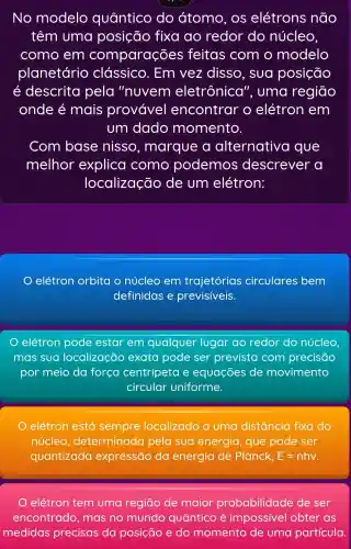 No modelo quântico do átomo , os elétrons não
têm uma posição fixa ao redor do núcleo,
como em comparações feitas com o modelo
planetário clássico . Em vez disso, sua posição
é descrita pela "nuvem eletrônica'", uma regiāo
onde é mais provável encontrar o elétron em
um dado momento.
Com base nisso , marque a alternative I que
melhor explica como podemos descrever a
localização de um elétron:
elétron orbita o núcleo em trajetórias circulares bem
definidas e previsiveis.
qualquer lugar ao redor do núcleo
mas sua localização exata pode ser previsto com precisão
por meio da forca centripeta e equações de movimento
circular uniforme.
elétron está sempre localizado a uma distância fixa do
núcleo , determinada pela sua energia, que pode ser
quantizada expressão da energia de Planck, E=nhv
elétron tem uma regiāo de maior probabilidade de ser
encontrado , mas no mundo quântico é impossivel obter as
medidas precisas da posição e do momento de uma partícula.