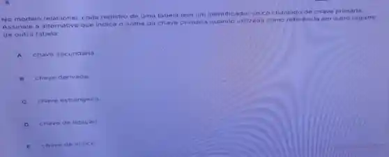 No modelo relacional cada registro de uma tabela tem um identificador único chamado de chave primária.
Assinale a alternativa que indica o nome da chave primária quando utilizada como referência em outro registro
de outra tabela:
A chave secundária.
B chave derivada.
chave estrangeira.
chave de ligaçǎo.
E chave de indice.