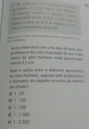 No monte de Cerro Armazones, no deserts
de Alacama, no Chile ficará o maior
di superficie terrestre, o Telescopin Europio
Extremamente Grande (E-ELT). 0 E-ELT terá um
espelho primário de 42 m de diâmetro 0 "maior
olho do mundo voltado para 0 céu".
Disponivel em: http://www estadao.com.br. Acesso em: 27 abr
2010 (adaptado).
Ao ler esse texto em uma sala de aula, uma
professora fez uma suposição de que o diâ-
metro do olho humano mede aproximada-
mente 2,1 cm.
Qual a razão entre o diâmetro aproximado
do olho humano , suposto pela professora, e
diâmetro do espelho primário do telescó-
pio citado?
a) 1:20
b) 1:100
c) 1:200
d) 1:1000
e) 1:2000