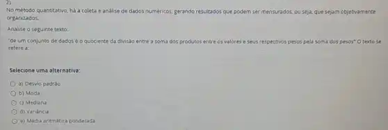 No método quantitativo, há a coleta e análise de dados numéricos, gerando resultados que podem ser mensurados ados, ou seja, que sejam objetivamente
organizados.
Analise o seguinte texto:
"de um conjunto de dadosé o quociente da divisão entre a soma dos produtos entre os valores e seus respectivos pesos pela soma dos pesos"O textose
refere a:
Selecione uma alternativa:
a) Desvlo padrǎo
b) Moda
c) Mediana
d) Variância
e) Média aritmética ponderada