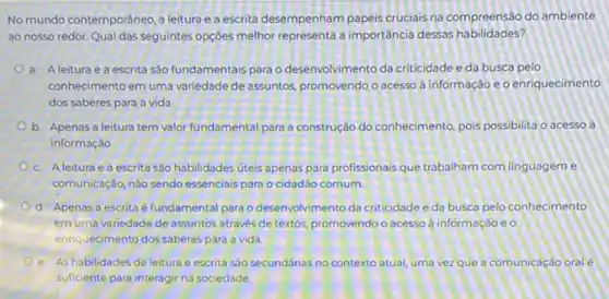 No mundo contemporáneo,leitura e a escrita desempenham papeis cruciais na compreensão do ambiente
ao nosso redor. Qual das seguintes opçóes melhor a importância dessas habilidades?
a. Aleitura e a escrita sào fundamentais para o desenvolvimento da criticidade e da busca pelo
conhecimento em uma variedade de assuntos, promovendo o acesso à informação e o enriquecimento
dos saberes para a vida
b. Apenas a leitura tem valor fundamental para a construção do conhecimento pois possibilita o acesso a
informaçǎo
c. Aleitura e a escrita são habilidades úteis apenas para profissionais que trabalham com linguageme
comunicação, nào sendo essencials para o cidadão comum.
d. Apenas a escrita é fundamental para o desenvolvimento da criticidade e da busca pelo conhecimento
em uma variedade de assuntos através de textos promovendo o acesso à informação e o
enriquecimento dos saberes para a vida.
e. As habilidades de leitura e escrita são secundárias no contexto atual uma vezque a comunicação oral é
suficiente para interagir na sociedade.