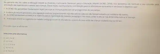 No percurso das leis sobre a educação infantil as Diretrizes Curriculares Nacionals para a Educação Infantil (DCNEL, 2010), nos apresenta um curriculo e seu conceito para
articulação das experiências e saberes das crianças. Desse modo, sua importante contribuiçãc para os educadores apresenta-se em bases e objetivos que:
1-As DCNEI nǎo apresentam fundamentos legais para que as crianças pudessem ser protagonistas do seu tempo.
II-A educação infantil apresentou uma legislação confusa proporcionando nos educadores saberes não fundamentados no cotidiano da creche.
III - As DCNEI apresentam as bases e os objetivos para a organizaçãc do trabalho pedagógico nos elxos culdar e educar nas dimensões brincare interagir.
IV-A educação infantil se organizou no trabalho pedagogico com os educadores a partir da nova visão de criança estabelecida nas DCNEI.
Ecorreto o que se afirma em:
Selecione uma alternativa:
a) I, IIe IV
b) le IV
c) II, III elV
d) III e IV
e) Apenas I