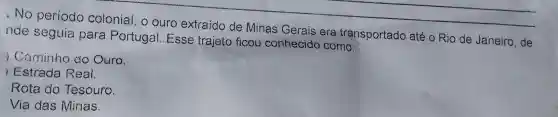 .No período colonial ,o ouro extraido de Minas Gerais era transportado até 0 Rio de Janeiro , de
nde seguia para Portugal . Esse trajeto ficou conhecido como:
) Caminho do Ouro.
Estrada Real.
Rota do Tesouro.
Via das Minas.