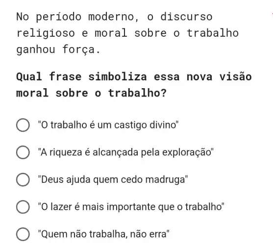 No período moderno, o discur so
reli gioso e moral sobre o t raba lho
ganhou for ca.
Qual fr ase simbol iza es sa nov a vis ão
mora l sobre o trabalho ?
"O trabalho é um castigo divino"
"A riqueza é alcançada pela exploração"
"Deus ajuda quem cedo madruga"
"O lazer é mais importante que o trabalho"
"Quem não trabalha, não erra"